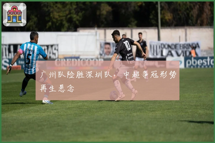 广州队险胜深圳队，中超争冠形势再生悬念