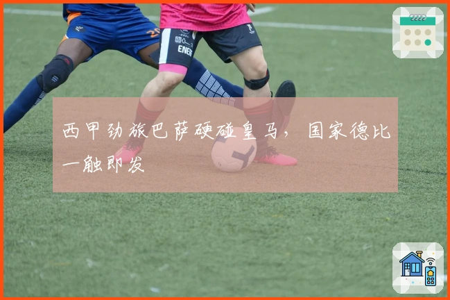 西甲劲旅巴萨硬碰皇马，国家德比一触即发