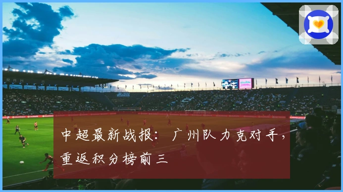 中超最新战报：广州队力克对手，重返积分榜前三
