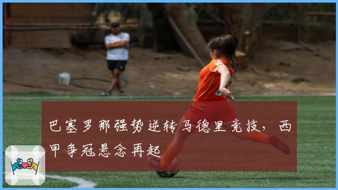 巴塞罗那强势逆转马德里竞技，西甲争冠悬念再起