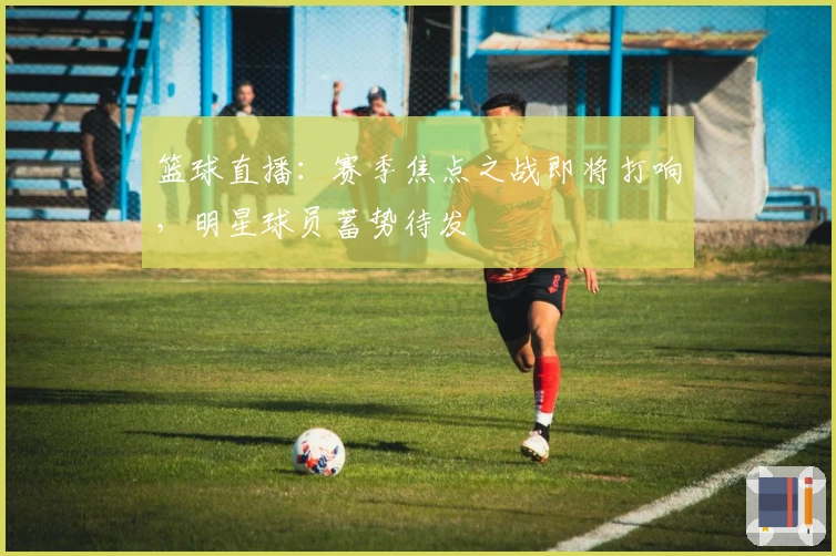 篮球直播：赛季焦点之战即将打响，明星球员蓄势待发