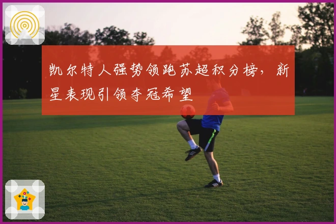 凯尔特人强势领跑苏超积分榜，新星表现引领夺冠希望