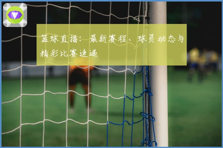 篮球直播：最新赛程、球员动态与精彩比赛速递