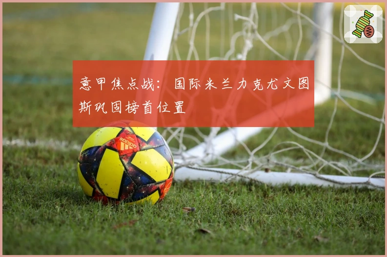 意甲焦点战：国际米兰力克尤文图斯巩固榜首位置