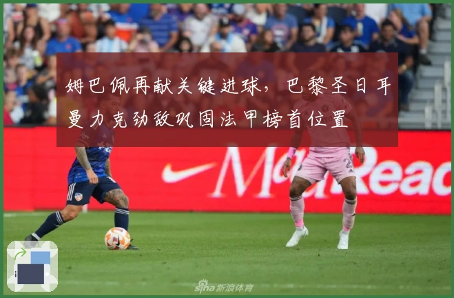 姆巴佩再献关键进球，巴黎圣日耳曼力克劲敌巩固法甲榜首位置